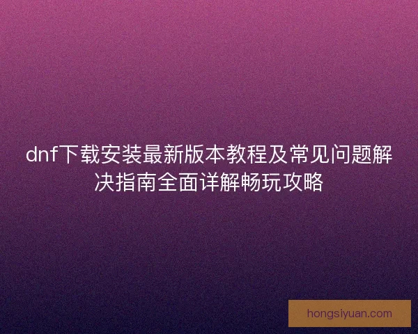 dnf下载安装最新版本教程及常见问题解决指南全面详解畅玩攻略