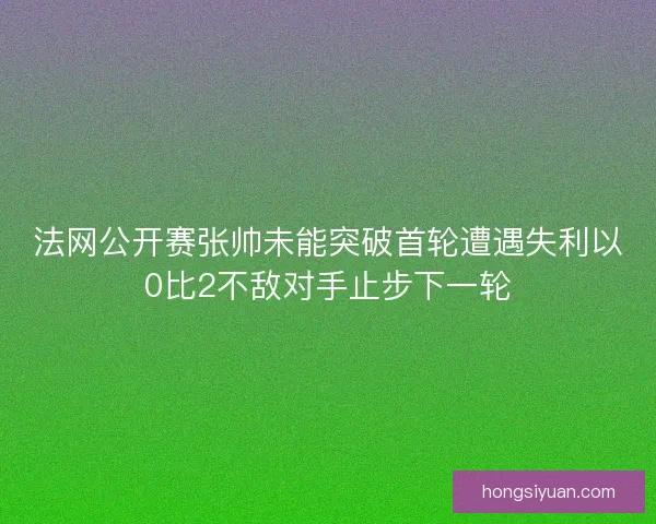 法网公开赛张帅未能突破首轮遭遇失利以0比2不敌对手止步下一轮