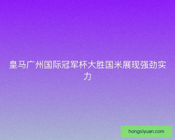 皇马广州国际冠军杯大胜国米展现强劲实力