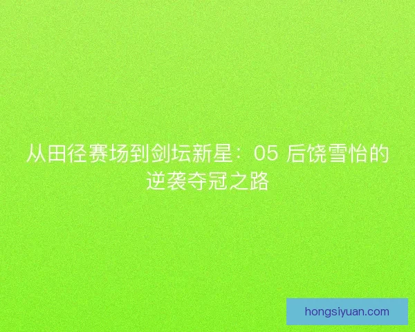 从田径赛场到剑坛新星：05 后饶雪怡的逆袭夺冠之路