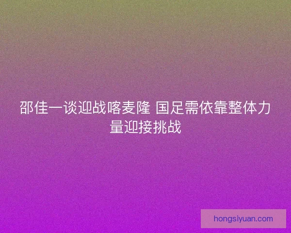 邵佳一谈迎战喀麦隆 国足需依靠整体力量迎接挑战