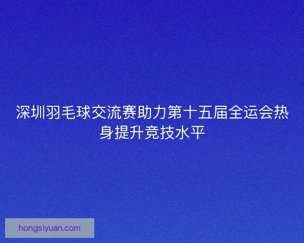 深圳羽毛球交流赛助力第十五届全运会热身提升竞技水平
